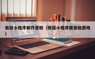 龙口旅游小程序制作蛋糕（微信小程序做蛋糕游戏）